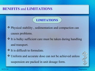 BENIFITS and LIMITATIONS
 Physical stability , sedimentation and compaction can
causes problems.
 It is bulky sufficient care must be taken during handling
and transport.
 It is difficult to formulate.
 Uniform and accurate dose can not be achieved unless
suspension are packed in unit dosage form.
LIMITATIONS
Suspension02/21/18
 