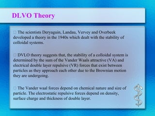 DLVO Theory
 The scientists Deryaguin, Landau, Vervey and Overbeek
developed a theory in the 1940s which dealt with the stability of
colloidal systems.
 DVLO theory suggests that, the stability of a colloidal system is
determined by the sum of the Vander Waals attractive (VA) and
electrical double layer repulsive (VR) forces that exist between
particles as they approach each other due to the Brownian motion
they are undergoing.
 The Vander waal forces depend on chemical nature and size of
particle. The electrostatic repulsive forces depend on density,
surface charge and thickness of double layer.
 