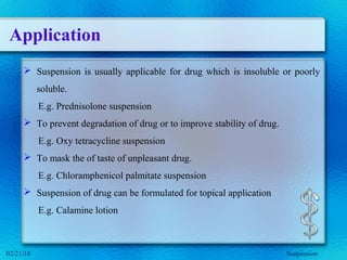 Application
 Suspension is usually applicable for drug which is insoluble or poorly
soluble.
E.g. Prednisolone suspension
 To prevent degradation of drug or to improve stability of drug.
E.g. Oxy tetracycline suspension
 To mask the of taste of unpleasant drug.
E.g. Chloramphenicol palmitate suspension
 Suspension of drug can be formulated for topical application
E.g. Calamine lotion
02/21/18 Suspension
 