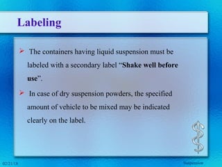 Labeling
 The containers having liquid suspension must be
labeled with a secondary label “Shake well before
use”.
 In case of dry suspension powders, the specified
amount of vehicle to be mixed may be indicated
clearly on the label.
02/21/18 Suspension
 