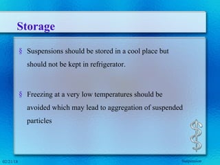 Storage
§ Suspensions should be stored in a cool place but
should not be kept in refrigerator.
§ Freezing at a very low temperatures should be
avoided which may lead to aggregation of suspended
particles
02/21/18 Suspension
 