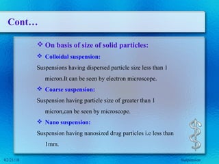 Cont…
 On basis of size of solid particles:
 Colloidal suspension:
Suspensions having dispersed particle size less than 1
micron.It can be seen by electron microscope.
 Coarse suspension:
Suspension having particle size of greater than 1
micron,can be seen by microscope.
 Nano suspension:
Suspension having nanosized drug particles i.e less than
1mm.
Suspension02/21/18
 