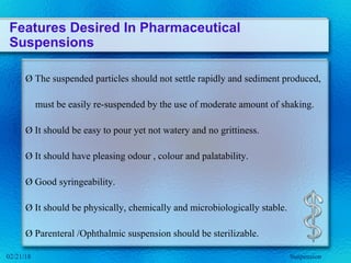 Features Desired In Pharmaceutical
Suspensions
Ø The suspended particles should not settle rapidly and sediment produced,
must be easily re-suspended by the use of moderate amount of shaking.
Ø It should be easy to pour yet not watery and no grittiness.
Ø It should have pleasing odour , colour and palatability.
Ø Good syringeability.
Ø It should be physically, chemically and microbiologically stable.
Ø Parenteral /Ophthalmic suspension should be sterilizable.
Suspension02/21/18
 