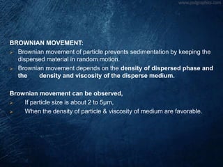 BROWNIAN MOVEMENT:
 Brownian movement of particle prevents sedimentation by keeping the
dispersed material in random motion.
 Brownian movement depends on the density of dispersed phase and
the density and viscosity of the disperse medium.
Brownian movement can be observed,
 If particle size is about 2 to 5μm,
 When the density of particle & viscosity of medium are favorable.
 