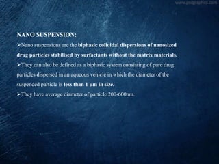 NANO SUSPENSION:
Nano suspensions are the biphasic colloidal dispersions of nanosized
drug particles stabilised by surfactants without the matrix materials.
They can also be defined as a biphasic system consisting of pure drug
particles dispersed in an aqueous vehicle in which the diameter of the
suspended particle is less than 1 μm in size.
They have average diameter of particle 200-600nm.
 
