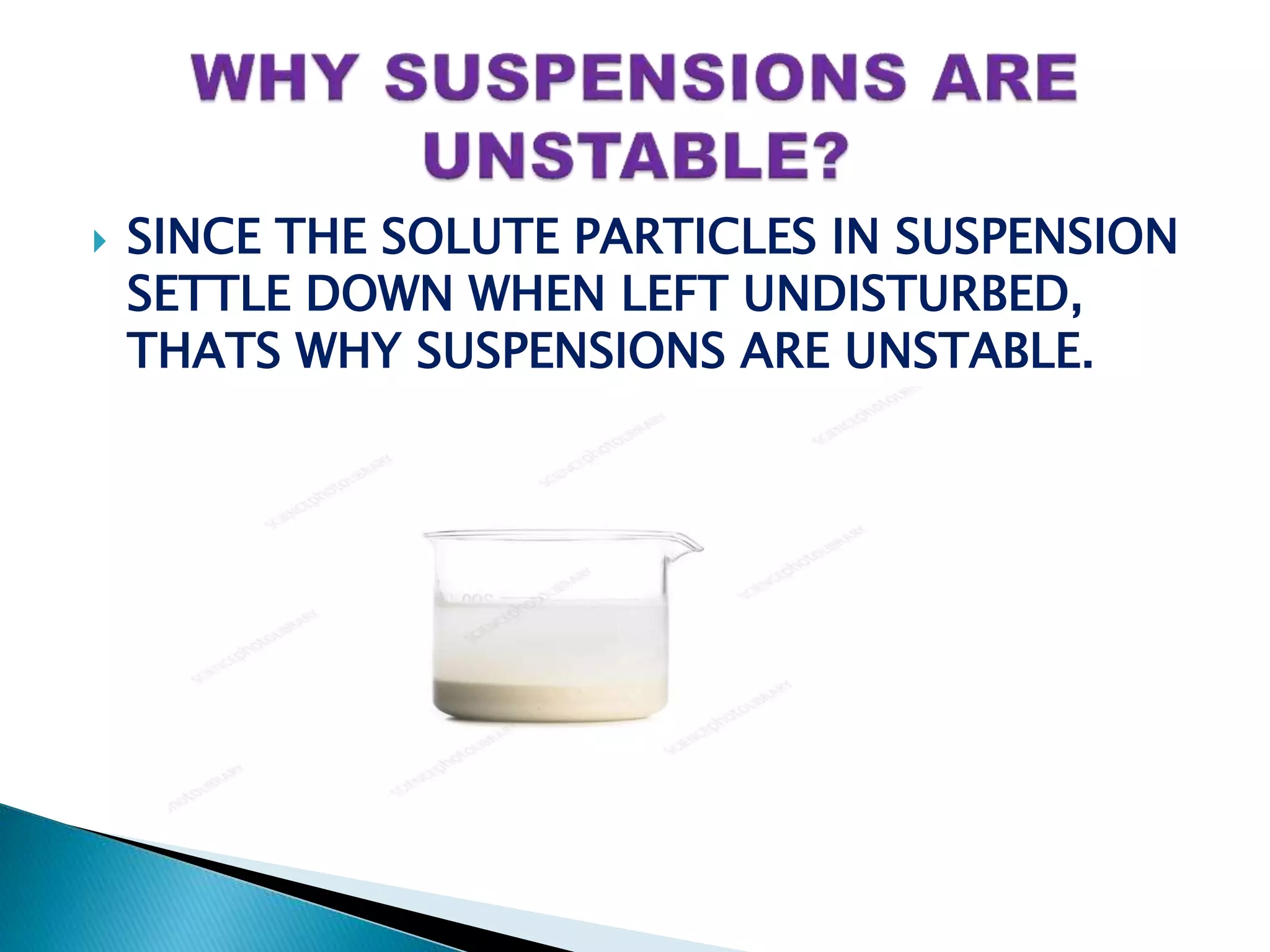  SINCE THE SOLUTE PARTICLES IN SUSPENSION
SETTLE DOWN WHEN LEFT UNDISTURBED,
THATS WHY SUSPENSIONS ARE UNSTABLE.