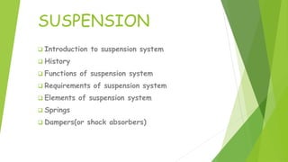 SUSPENSION
 Introduction to suspension system
 History
 Functions of suspension system
 Requirements of suspension system
 Elements of suspension system
 Springs
 Dampers(or shock absorbers)
 