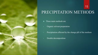 PRECIPITATION METHODS
 Three main methods are
• Organic solvent preparation
• Precipitation effected by the change pH of the medium
• Double decomposition
15
 