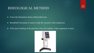 RHEOLOGICAL METHOD
 It provide information about settling behaviour.
 Brookfield Viscometer is used to study the viscosity of the suspension.
 If the rate of settling of the particles is less, the stability of the suspension is more.
22
 
