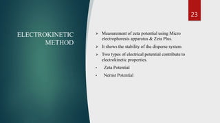 23
ELECTROKINETIC
METHOD
 Measurement of zeta potential using Micro
electrophoresis apparatus & Zeta Plus.
 It shows the stability of the disperse system
 Two types of electrical potential contribute to
electrokinetic properties.
• Zeta Potential
• Nernst Potential
 