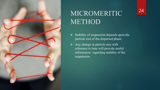 MICROMERITIC
METHOD
24
 Stability of suspension depends upon the
particle size of the dispersed phase.
 Any change in particle size with
reference to time will provide useful
information regarding stability of the
suspension.
 