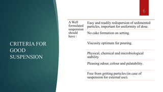 CRITERIA FOR
GOOD
SUSPENSION
A Well
formulated
suspension
should
have :
Easy and readily redispersion of sedimented
particles, important for uniformity of dose.
No cake formation on setting.
Viscosity optimum for pouring.
Physical, chemical and microbiological
stability
Pleasing odour, colour and palatability.
Free from gritting particles (in case of
suspension for external use).
6
 