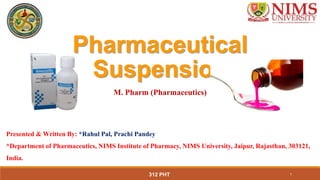 312 PHT 1
Pharmaceutical
Suspension
Presented & Written By: *Rahul Pal, Prachi Pandey
*Department of Pharmaceutics, NIMS Institute of Pharmacy, NIMS University, Jaipur, Rajasthan, 303121,
India.
M. Pharm (Pharmaceutics)
 