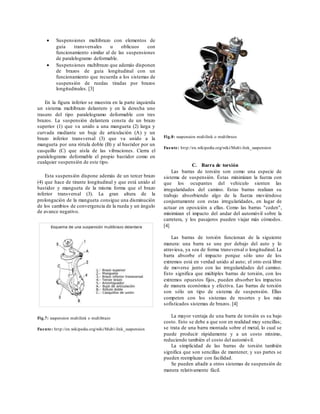  Suspensiones multibrazo con elementos de
guía transversales u oblicuos con
funcionamiento similar al de las suspensiones
de paralelogramo deformable.
 Suspensiones multibrazo que además disponen
de brazos de guía longitudinal con un
funcionamiento que recuerda a los sistemas de
suspensión de ruedas tiradas por brazos
longitudinales. [3]
En la figura inferior se muestra en la parte izquierda
un sistema multibrazo delantero y en la derecha uno
trasero del tipo paralelogramo deformable con tres
brazos. La suspensión delantera consta de un brazo
superior (1) que va unido a una mangueta (2) larga y
curvada mediante un buje de articulación (A) y un
brazo inferior transversal (3) que va unido a la
mangueta por una rótula doble (B) y al bastidor por un
casquillo (C) que aísla de las vibraciones. Cierra el
paralelogramo deformable el propio bastidor como en
cualquier suspensión de este tipo.
Esta suspensión dispone además de un tercer brazo
(4) que hace de tirante longitudinal y que está unido al
bastidor y mangueta de la misma forma que el brazo
inferior transversal (3). La gran altura de la
prolongación de la mangueta consigue una disminución
de los cambios de convergencia de la rueda y un ángulo
de avance negativo.
Fig.7: suspension multilink o multibrazo
Fuente: http://en.wikipedia.org/wiki/Multi-link_suspension
Fig.8: suspension multilink o multibrazo
Fuente: http://en.wikipedia.org/wiki/Multi-link_suspension
C. Barra de torsión
Las barras de torsión son como una especie de
sistema de suspensión. Éstas minimizan la fuerza con
que los ocupantes del vehículo sienten las
irregularidades del camino. Estas barras realizan su
trabajo absorbiendo algo de la fuerza moviéndose
conjuntamente con estas irregularidades, en lugar de
actuar en oposición a ellas. Como las barras "ceden",
minimizan el impacto del andar del automóvil sobre la
carretera, y los pasajeros pueden viajar más cómodos.
[4]
Las barras de torsión funcionan de la siguiente
manera: una barra se une por debajo del auto y lo
atraviesa, ya sea de forma transversal o longitudinal. La
barra absorbe el impacto porque sólo uno de los
extremos está en verdad unido al auto; el otro está libre
de moverse junto con las irregularidades del camino.
Esto significa que múltiples barras de torsión, con los
extremos opuestos fijos, pueden absorber los impactos
de manera económica y efectiva. Las barras de torsión
son sólo un tipo de sistema de suspensión. Ellas
competen con los sistemas de resortes y los más
sofisticados sistemas de brazos. [4]
La mayor ventaja de una barra de torsión es su bajo
costo. Esto se debe a que son en realidad muy sencillas;
se trata de una barra montada sobre el metal, lo cual se
puede producir rápidamente y a un costo mínimo,
reduciendo también el costo del automóvil.
La simplicidad de las barras de torsión también
significa que son sencillas de mantener, y sus partes se
pueden reemplazar con facilidad.
Se pueden añadir a otros sistemas de suspensión de
manera relativamente fácil.
 