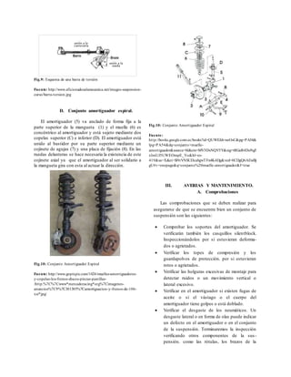 Fig.9: Esquema de una barra de torsión
Fuente: http://www.aficionadosalamecanica.net/images-suspension-
curso/barra-torsion.jpg
D. Conjunto amortiguador espiral.
El amortiguador (5) va anclado de forma fija a la
parte superior de la mangueta (1) y el muelle (6) es
concéntrico al amortiguador y está sujeto mediante dos
copelas superior (C) e inferior (D). El amortiguador está
unido al bastidor por su parte superior mediante un
cojinete de agujas (7) y una placa de fijación (8). En las
ruedas delanteras se hace necesaria la existencia de este
cojinete axial ya que el amortiguador al ser solidario a
la mangueta gira con esta al actuar la dirección.
Fig.10: Conjunto Amortiguador Espiral
Fuente:
http://books.google.com.ec/books?id=QUWEJdvweOsC&pg=PA54&
lpg=PA54&dq=conjunto+muelle-
amortiguador&source=bl&ots=MV3DxNQV5Y&sig=tRGaR4DoNg5
xImUJ5UWEOmpE_Yo&hl=es-
419&sa=X&ei=Sl9rVNSUDcabgwTFn4K4Dg&ved=0CDgQ6AEwBj
gU#v=onepage&q=conjunto%20muelle-amortiguador&f=true
Fig.10: Conjunto Amortiguador Espiral
Fuente: http://www.gopixpic.com/1024/muelles-amortiguadores-
y-copelas-los-frenos-discos-pinzas-pastillas-
/http:%7C%7Cwww*mercadoracing*org%7Cimagenes-
anuncios%7C9%7C301305%7Camortiguacion-y-frenos-de-106-
xsi*jpg/
III. AVERIAS Y MANTENIMIENTO.
A. Comprobaciones
Las comprobaciones que se deben realizar para
asegurarse de que se encuentre bien un conjunto de
suspensión son las siguientes:
 Comprobar los soportes del amortiguador. Se
verificarán también los casquillos silentblock.
Inspeccionándolos por si estuvieran deforma-
dos o agrietados.
 Verificar los topes de compresión y los
guardapolvos de protección. por si estuvieran
rotos o agrietados.
 Verificar las holguras excesivas de montaje para
detectar ruidos o un movimiento vertical o
lateral excesivo.
 Verificar en el amortiguador si existen fugas de
aceite o si el vástago o el cuerpo del
amortiguador tiene golpes o está doblado.
 Verificar el desgaste de los neumáticos. Un
desgaste lateral o en forma de olas puede indicar
un defecto en el amortiguador o en el conjunto
de la suspensión. Terminaremos la inspección
verificando otros componentes de la sus-
pensión. como las rótulas, los brazos de la
 