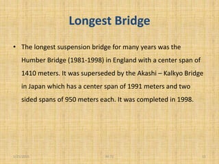 Longest Bridge
• The longest suspension bridge for many years was the
Humber Bridge (1981-1998) in England with a center span of
1410 meters. It was superseded by the Akashi – Kalkyo Bridge
in Japan which has a center span of 1991 meters and two
sided spans of 950 meters each. It was completed in 1998.
1/21/2015 11Ali 72
 