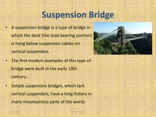 Suspension Bridge
• A suspension bridge is a type of bridge in
which the deck (the load-bearing portion)
is hung below suspension cables on
vertical suspenders.
• The first modern examples of this type of
bridge were built in the early 19th
century .
• Simple suspension bridges, which lack
vertical suspenders, have a long history in
many mountainous parts of the world.
1/21/2015 4Danial Gondal
 