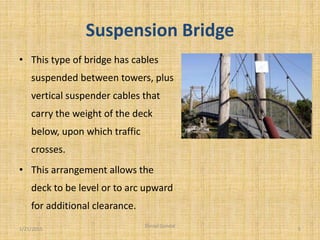 Suspension Bridge
• This type of bridge has cables
suspended between towers, plus
vertical suspender cables that
carry the weight of the deck
below, upon which traffic
crosses.
• This arrangement allows the
deck to be level or to arc upward
for additional clearance.
1/21/2015 5
Danial Gondal
 