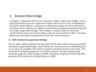 3. Stressed ribbon bridge:
a modern, improved variant of a classical simple suspension bridge. It has a
rigid deck which lays on suspension cables which are in turn embedded in
the deck. Deck follows a catenary arc between supports and is stressed in
traction, which adds to its stiffness and prevents swaying and bouncing like
at simple suspended bridge. This bridge is usually made of concrete
reinforced by steel tensioned cables and can carry vehicle traffic. Concrete
plates are premade and placed to form the initial structure.
4. Self-anchored suspension bridge:
has its main cables attached to the ends of the deck rather than ground like
standard suspended bridge which allows for construction on elevated piers,
or in areas of unstable soils where anchors would be loosen over time. This
method of building appeared in mi-19th century and was designed by
Austrian engineer Josef Langer in 1859. American engineer Charles Bender
patented this method in United States in 1867
10
 