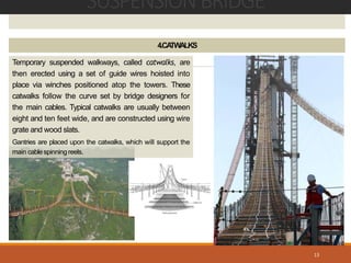 SUSPENSIONBRIDGE
13
4.CATWALKS
Temporary suspended walkways, called catwalks, are
then erected using a set of guide wires hoisted into
place via winches positioned atop the towers. These
catwalks follow the curve set by bridge designers for
the main cables. Typical catwalks are usually between
eight and ten feet wide, and are constructed using wire
grate and wood slats.
Gantries are placed upon the catwalks, which will support the
main cablespinning reels.
 