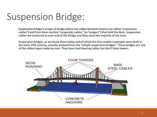Suspension Bridge:
Suspension bridge is a type of bridge which has cables between towers (so called “suspension
cables”) and from them vertical “suspender cables” (or hangers”) that hold the deck. Suspension
cables are anchored at each end of the bridge and they carry the majority of the load.
Suspension bridges, as we know them today and of which the first modern examples were built in
the early 19th century, actually evolved from the “simple suspension bridges”. These bridges are one
of the oldest types made by man. They have load-bearing cables but don’t have towers.
7
 