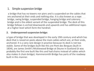 1. Simple suspension bridge
a bridge that has no towers nor piers and is suspended on the cables that
are anchored at their ends and nothing else. It is also known as a rope
bridge, swing bridge, suspended bridge, hanging bridge and catenary
bridge and is the oldest variant of the suspended bridge. The deck of this
bridge follows is arched downwards and upwards and has additional ropes
at a higher level which form the handrail.
2. Underspanned suspension bridge:
a type of bridge that was developed in the early 19th century and which has
deck that is raised on posts above the main cables which are, at their ends,
anchored. It is a very rare design in practice because its deck is not too
stable. Some of the bridges built like this are Pont des Bergues (built in
1834), are James Smith’s Micklewood Bridge at Doune in Scotland (it was
probably the first one built like this and had chains instead of cables which
also makes it chain bridge). Hammersmith Bridge has parts of the roadway
built in this manner.
9
 