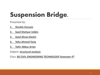 Suspension Bridge.
Presented by:
1. Shrafat Hussain
2. Syed Shehyar Uddin
3. Syed Ahsan Bashir
4. Taha Ahmed Tariq
5. Tahir Abbas Arian
Subject: structural analysis
Class: BS CIVIL ENGINEERING TECHNOLOGY Semester 4th
1
 