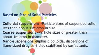 Based on Size of Solid Particles
Colloidal suspensions -Particle sizes of suspended solid
less than about 1 micron in size.
Coarse suspensions -Particle sizes of greater than
about 1micron in diameter.
Nano-suspensions -Biphasic colloidal dispersions of
Nano-sized drug particles stabilized by surfactants.
 