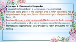 Advantages of Pharmaceutical Suspension
It enhances the chemical stability of some drugs like Procaine penicillin G.
Therapeutic agents present in the suspension gives a higher bioavailability rate as
compared to other dosage forms. Solution > Suspension > Capsule > Compressed Tablet >
Coated tablet.
Duration and the onset of action can be controlled like Protamine Zinc-Insulin suspension.
It can mask the unpleasant or bitter taste of therapeutic agents like Chloramphenicol.
Pharmaceutical suspensions are a useful drug delivery system for drugs that have a low
solubility.
 