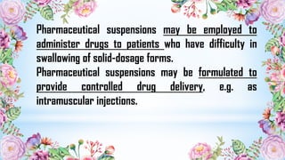 Pharmaceutical suspensions may be employed to
administer drugs to patients who have difficulty in
swallowing of solid-dosage forms.
Pharmaceutical suspensions may be formulated to
provide controlled drug delivery, e.g. as
intramuscular injections.
 