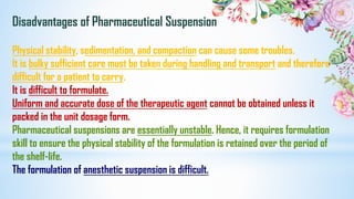 Disadvantages of Pharmaceutical Suspension
Physical stability, sedimentation, and compaction can cause some troubles.
It is bulky sufficient care must be taken during handling and transport and therefore
difficult for a patient to carry.
It is difficult to formulate.
Uniform and accurate dose of the therapeutic agent cannot be obtained unless it
packed in the unit dosage form.
Pharmaceutical suspensions are essentially unstable. Hence, it requires formulation
skill to ensure the physical stability of the formulation is retained over the period of
the shelf-life.
The formulation of anesthetic suspension is difficult.
 