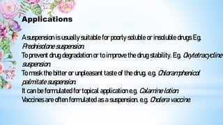Applications
A suspension is usually suitable for poorly soluble or insoluble drugs E.g.
Prednisolone suspension.
To prevent drug degradation or to improve the drug stability. E.g. Oxytetracycline
suspension.
To mask the bitter or unpleasant taste of the drug. e.g. Chloramphenicol
palmitate suspension.
It can be formulated for topical application e.g. Calamine lotion.
Vaccines are often formulated as a suspension. e.g. Cholera vaccine.
 