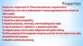 Features expected in Pharmaceutical suspensions
It should have a low rate of sedimentation it means suspended particles should not
settle rapidly.
It should be easy to pour.
It should have good syringeability.
It should be physically, chemically, and microbiologically stable.
In case of parenteral or ophthalmic, it should be sterilizable.
The disperse phase must be easily redispersed with gentle shaking.
The flow properties of the suspension should be such that the formulation to be easily
removed from the container.
It should be aesthetically pleasing.
 