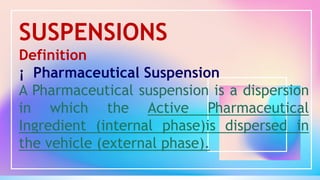 SUSPENSIONS
Definition
¡ Pharmaceutical Suspension
A Pharmaceutical suspension is a dispersion
in which the Active Pharmaceutical
Ingredient (internal phase)is dispersed in
the vehicle (external phase).
 