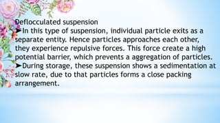 Deflocculated suspension
➤In this type of suspension, individual particle exits as a
separate entity. Hence particles approaches each other,
they experience repulsive forces. This force create a high
potential barrier, which prevents a aggregation of particles.
➤During storage, these suspension shows a sedimentation at
slow rate, due to that particles forms a close packing
arrangement.
 