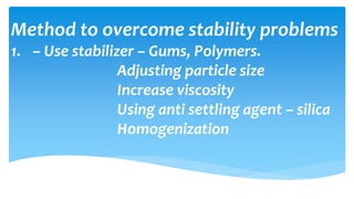 Method to overcome stability problems
1. – Use stabilizer – Gums, Polymers.
Adjusting particle size
Increase viscosity
Using anti settling agent – silica
Homogenization
 