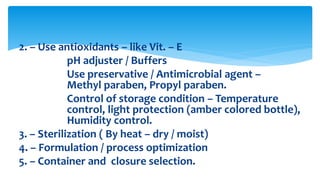 2. – Use antioxidants – like Vit. – E
pH adjuster / Buffers
Use preservative / Antimicrobial agent –
Methyl paraben, Propyl paraben.
Control of storage condition – Temperature
control, light protection (amber colored bottle),
Humidity control.
3. – Sterilization ( By heat – dry / moist)
4. – Formulation / process optimization
5. – Container and closure selection.
 
