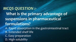 What is the primary advantage of
suspensions in pharmaceutical
formulations?
A. Rapid absorption in the gastrointestinal tract
B. Extended shelf life
C. Easy preparation
D. High solubility
MCQS QUESTION :-
 