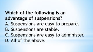 Which of the following is an
advantage of suspensions?
A. Suspensions are easy to prepare.
B. Suspensions are stable.
C. Suspensions are easy to administer.
D. All of the above.
 