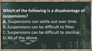 Which of the following is a disadvantage of
suspensions?
A. Suspensions can settle out over time.
B. Suspensions can be difficult to filter.
C. Suspensions can be difficult to sterilize.
D. All of the above.
 