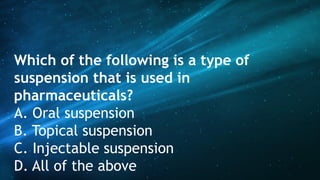 Which of the following is a type of
suspension that is used in
pharmaceuticals?
A. Oral suspension
B. Topical suspension
C. Injectable suspension
D. All of the above
 