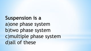 Suspension is a
a)one phase system
b)two phase system
c)multiple phase system
d)all of these
 