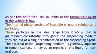 As per this definition, the solubility of the therapeutic agent
in the vehicle is low.
The internal phase consists of insoluble or poorly soluble solid
particles.
These particles in the size range from 0.5-5 µ that is
maintained consistently throughout the suspending medium
with the aid of a single/combination of the suspending agent.
The external phase (suspending medium) is generally aqueous
in some instances. It may be an organic or oily liquid for non-
oral use.
 