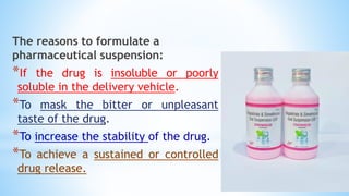 The reasons to formulate a
pharmaceutical suspension:
*If the drug is insoluble or poorly
soluble in the delivery vehicle.
*To mask the bitter or unpleasant
taste of the drug.
*To increase the stability of the drug.
*To achieve a sustained or controlled
drug release.
 