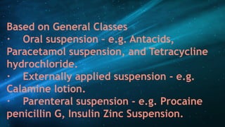 Based on General Classes
· Oral suspension – e.g. Antacids,
Paracetamol suspension, and Tetracycline
hydrochloride.
· Externally applied suspension - e.g.
Calamine lotion.
· Parenteral suspension - e.g. Procaine
penicillin G, Insulin Zinc Suspension.
 