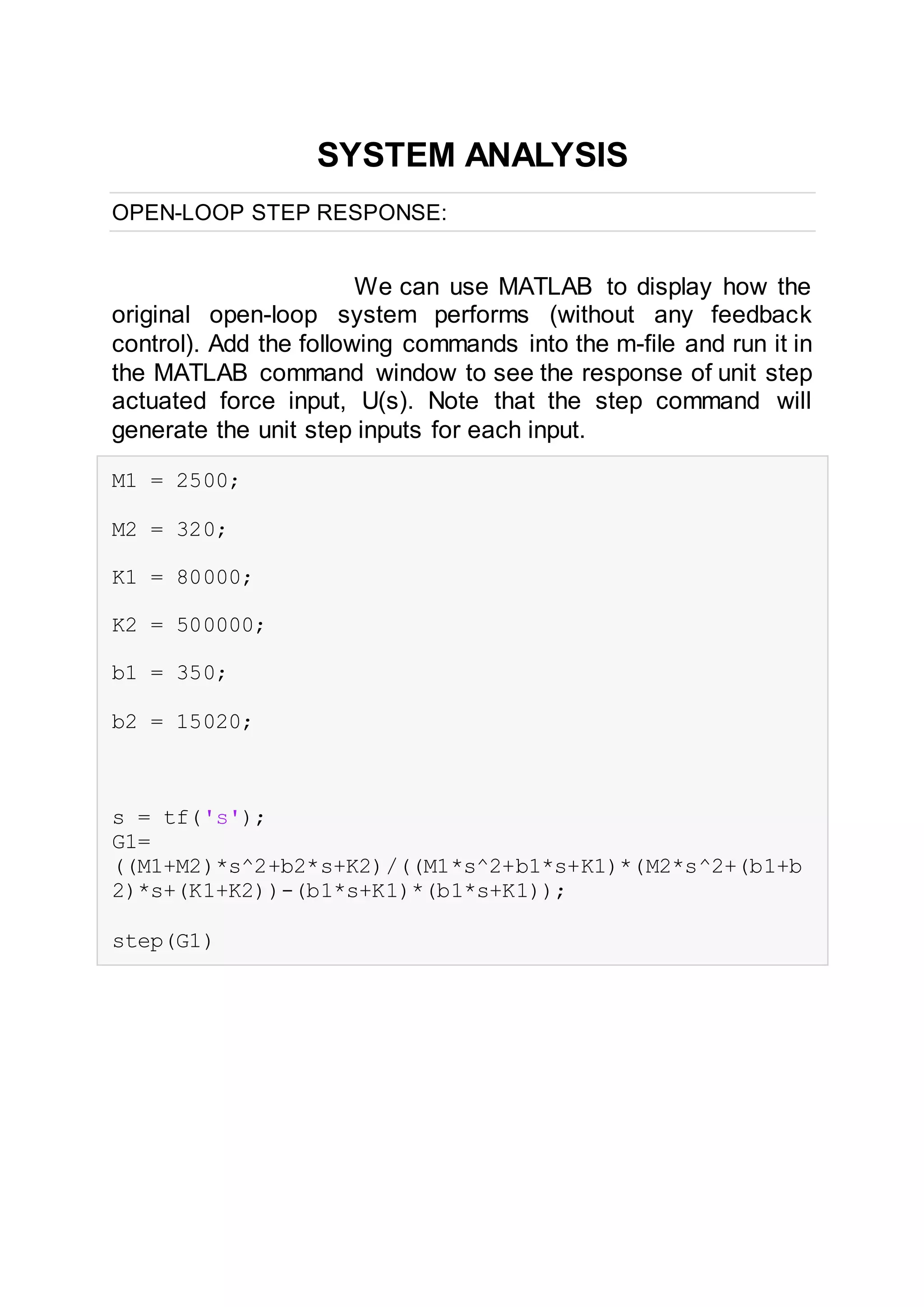 SYSTEM ANALYSIS
OPEN-LOOP STEP RESPONSE:
We can use MATLAB to display how the
original open-loop system performs (without any feedback
control). Add the following commands into the m-file and run it in
the MATLAB command window to see the response of unit step
actuated force input, U(s). Note that the step command will
generate the unit step inputs for each input.
M1 = 2500;
M2 = 320;
K1 = 80000;
K2 = 500000;
b1 = 350;
b2 = 15020;
s = tf('s');
G1=
((M1+M2)*s^2+b2*s+K2)/((M1*s^2+b1*s+K1)*(M2*s^2+(b1+b
2)*s+(K1+K2))-(b1*s+K1)*(b1*s+K1));
step(G1)
 