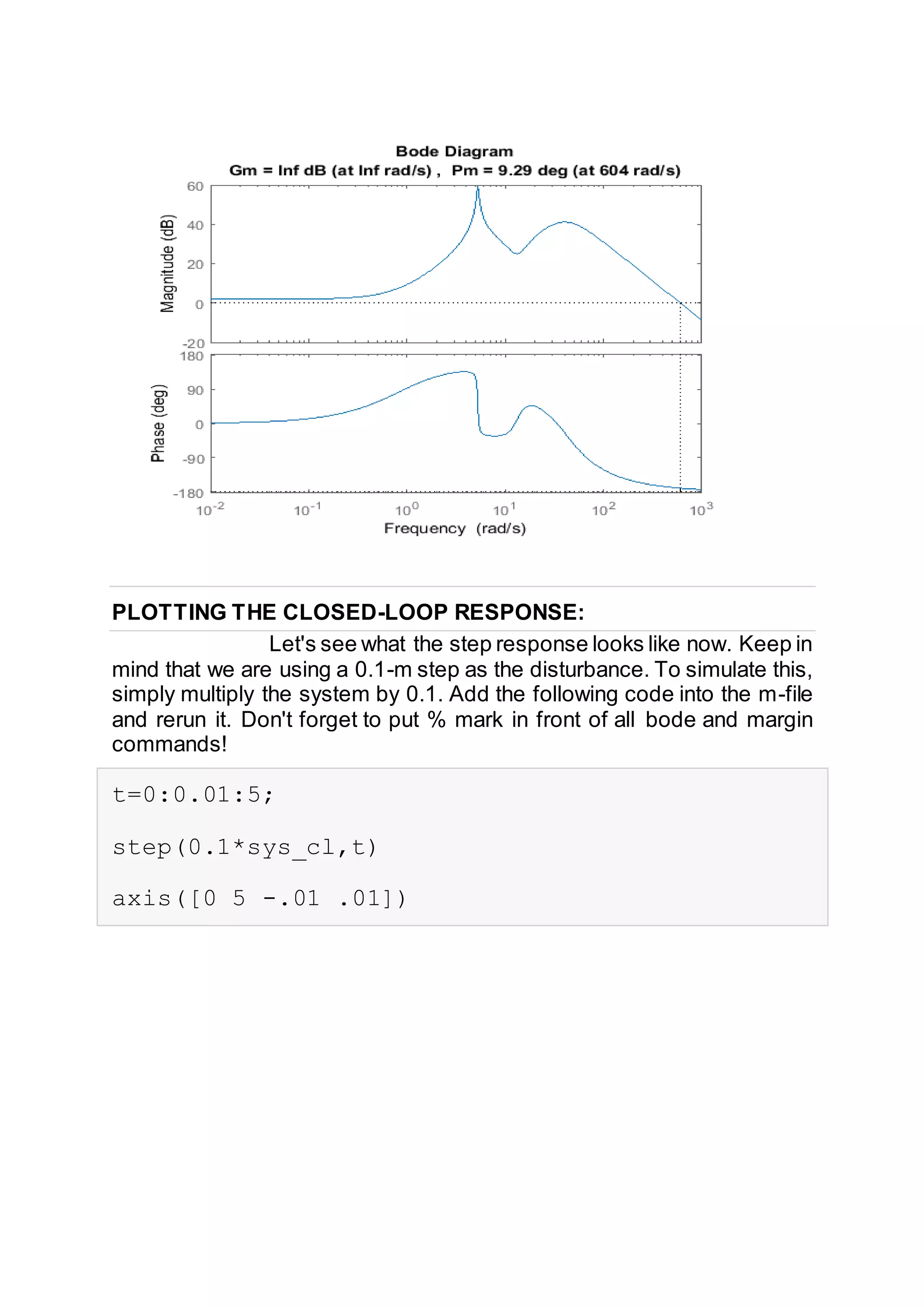 PLOTTING THE CLOSED-LOOP RESPONSE:
Let's see what the step response looks like now. Keep in
mind that we are using a 0.1-m step as the disturbance. To simulate this,
simply multiply the system by 0.1. Add the following code into the m-file
and rerun it. Don't forget to put % mark in front of all bode and margin
commands!
t=0:0.01:5;
step(0.1*sys_cl,t)
axis([0 5 -.01 .01])
 