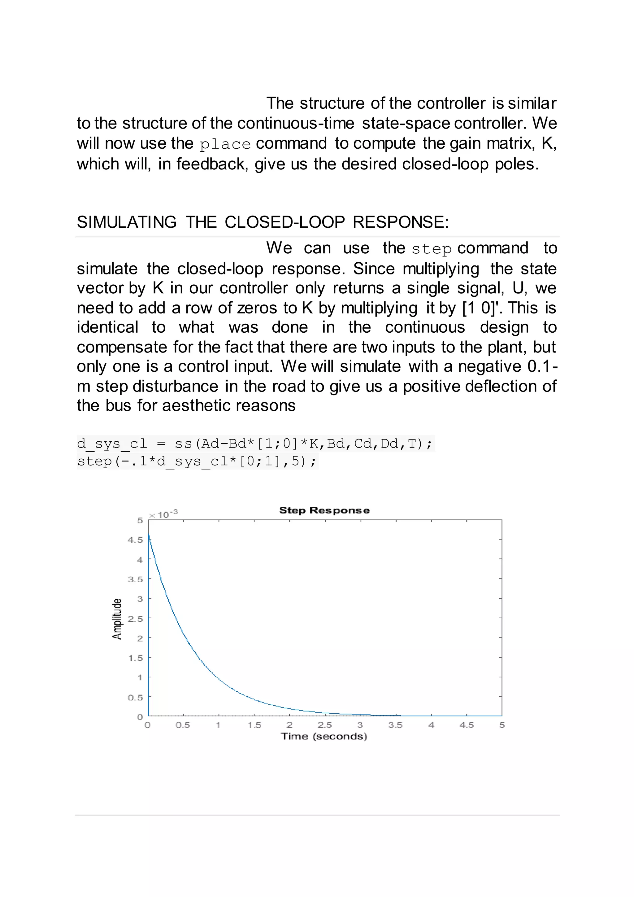 The structure of the controller is similar
to the structure of the continuous-time state-space controller. We
will now use the place command to compute the gain matrix, K,
which will, in feedback, give us the desired closed-loop poles.
SIMULATING THE CLOSED-LOOP RESPONSE:
We can use the step command to
simulate the closed-loop response. Since multiplying the state
vector by K in our controller only returns a single signal, U, we
need to add a row of zeros to K by multiplying it by [1 0]'. This is
identical to what was done in the continuous design to
compensate for the fact that there are two inputs to the plant, but
only one is a control input. We will simulate with a negative 0.1-
m step disturbance in the road to give us a positive deflection of
the bus for aesthetic reasons
d_sys_cl = ss(Ad-Bd*[1;0]*K,Bd,Cd,Dd,T);
step(-.1*d_sys_cl*[0;1],5);
 