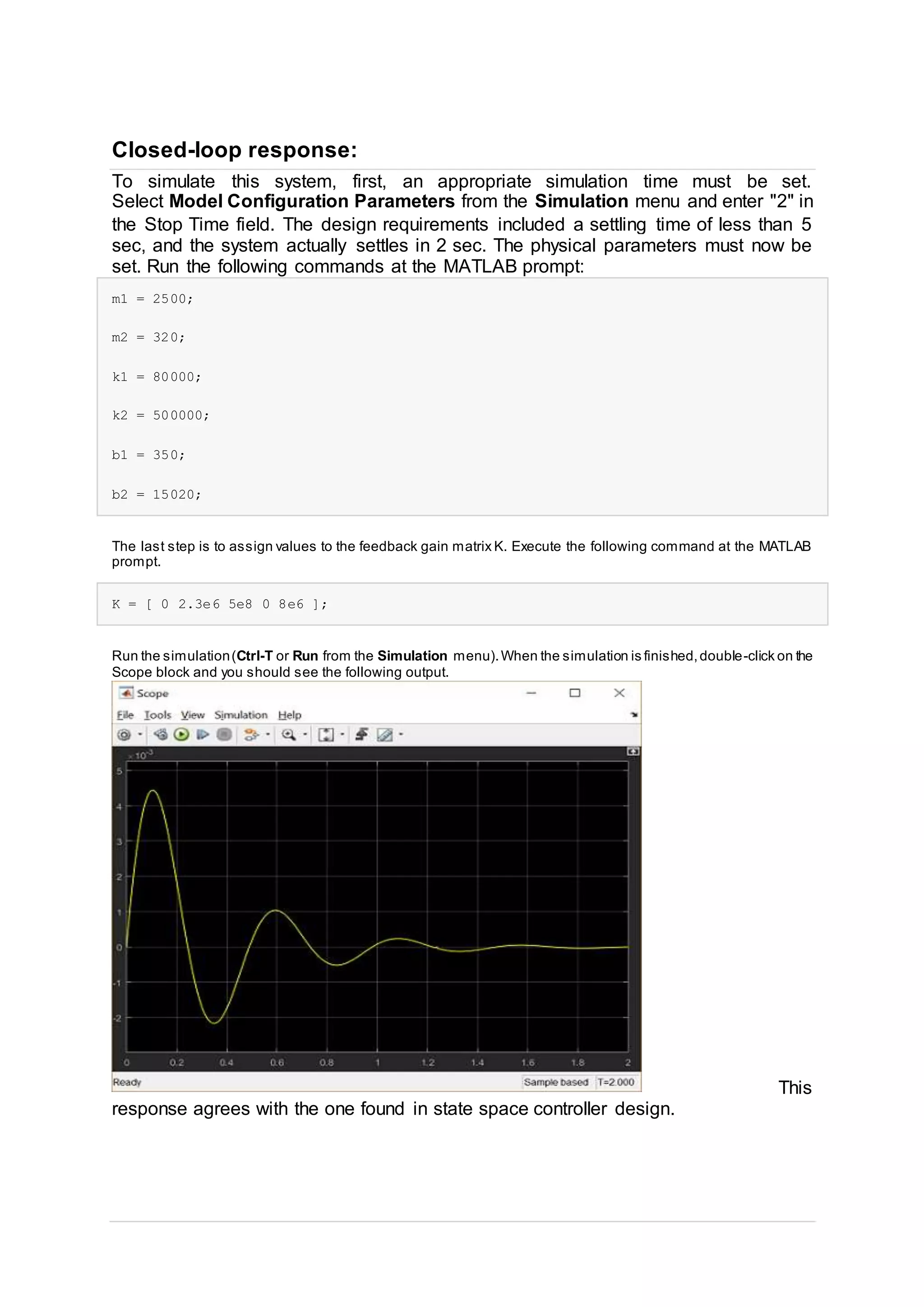 Closed-loop response:
To simulate this system, first, an appropriate simulation time must be set.
Select Model Configuration Parameters from the Simulation menu and enter "2" in
the Stop Time field. The design requirements included a settling time of less than 5
sec, and the system actually settles in 2 sec. The physical parameters must now be
set. Run the following commands at the MATLAB prompt:
m1 = 2500;
m2 = 320;
k1 = 80000;
k2 = 500000;
b1 = 350;
b2 = 15020;
The last step is to assign values to the feedback gain matrix K. Execute the following command at the MATLAB
prompt.
K = [ 0 2.3e6 5e8 0 8e6 ];
Run the simulation(Ctrl-T or Run from the Simulation menu).When the simulation is finished,double-click on the
Scope block and you should see the following output.
This
response agrees with the one found in state space controller design.
 