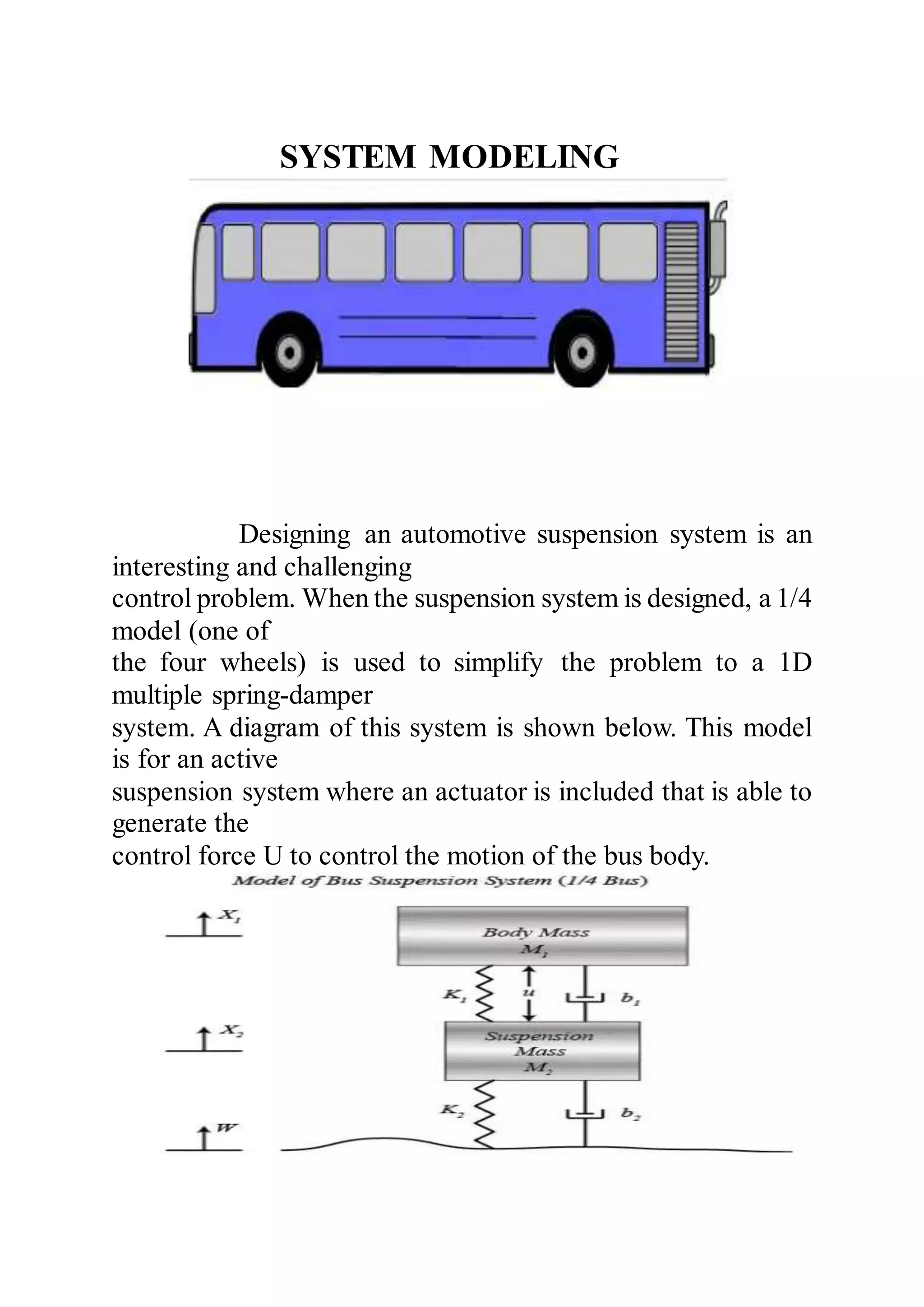 SYSTEM MODELING
Designing an automotive suspension system is an
interesting and challenging
control problem. When the suspension system is designed, a 1/4
model (one of
the four wheels) is used to simplify the problem to a 1D
multiple spring-damper
system. A diagram of this system is shown below. This model
is for an active
suspension system where an actuator is included that is able to
generate the
control force U to control the motion of the bus body.
 